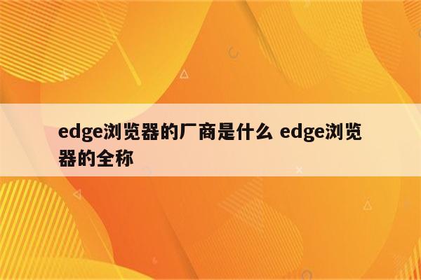 edge浏览器的厂商是什么 edge浏览器的全称