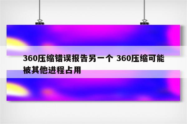 360压缩错误报告另一个 360压缩可能被其他进程占用