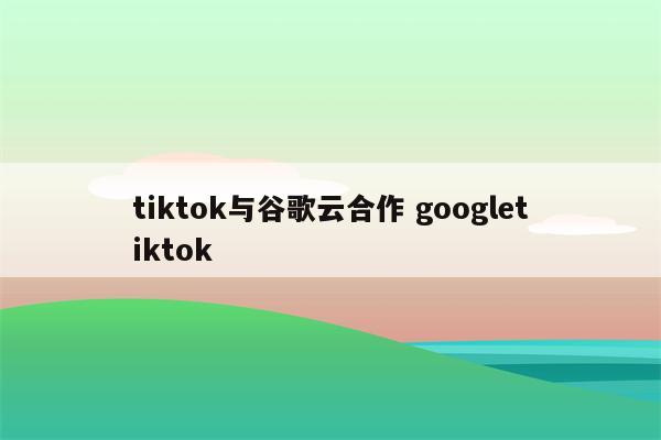 tiktok与谷歌云合作 googletiktok