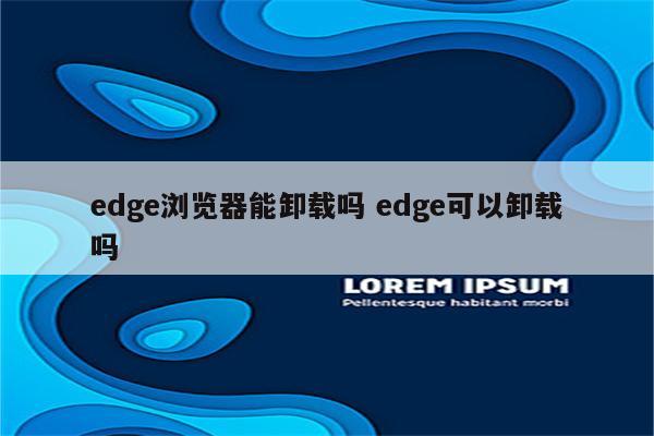 edge浏览器能卸载吗 edge可以卸载吗