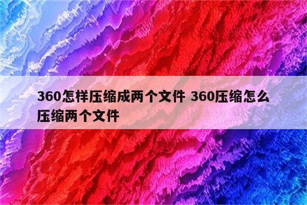360怎样压缩成两个文件 360压缩怎么压缩两个文件