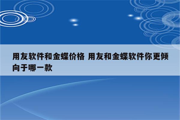 用友软件和金蝶价格 用友和金蝶软件你更倾向于哪一款