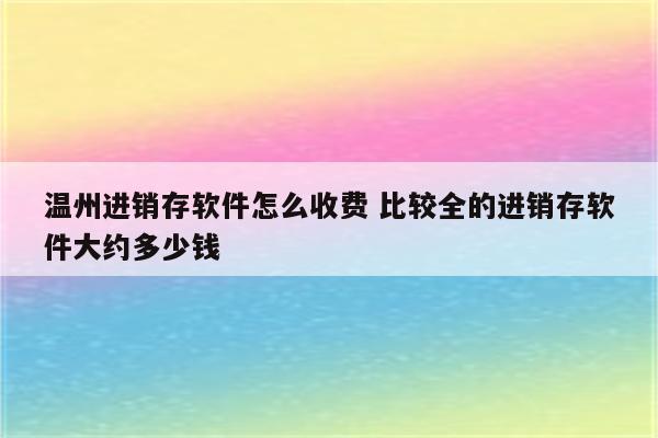 温州进销存软件怎么收费 比较全的进销存软件大约多少钱