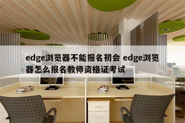 edge浏览器不能报名初会 edge浏览器怎么报名教师资格证考试