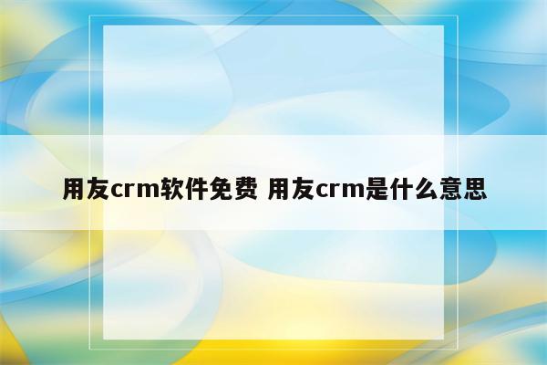 用友crm软件免费 用友crm是什么意思