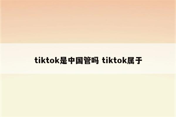 tiktok是中国管吗 tiktok属于