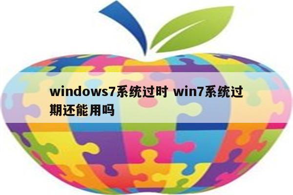 windows7系统过时 win7系统过期还能用吗