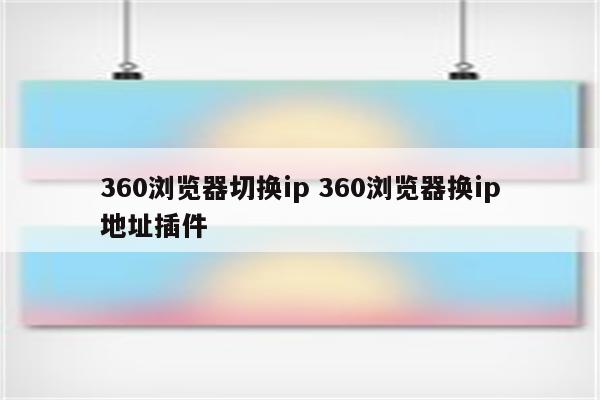 360浏览器切换ip 360浏览器换ip地址插件