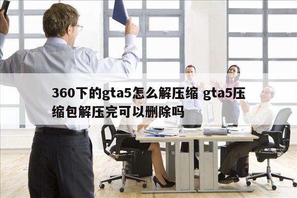 360下的gta5怎么解压缩 gta5压缩包解压完可以删除吗