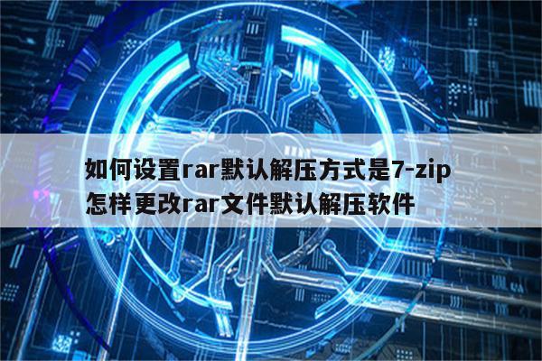 如何设置rar默认解压方式是7-zip 怎样更改rar文件默认解压软件