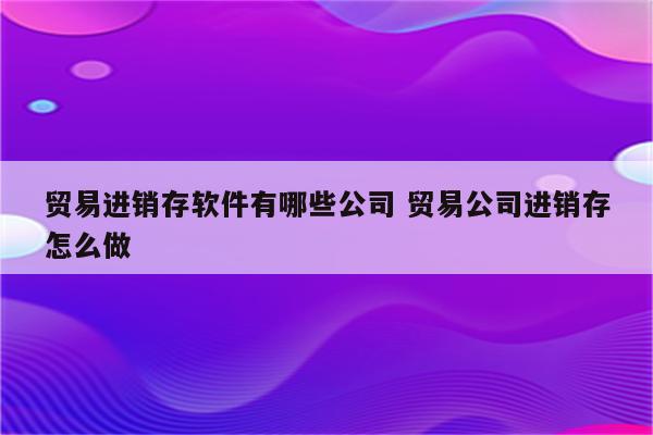 贸易进销存软件有哪些公司 贸易公司进销存怎么做