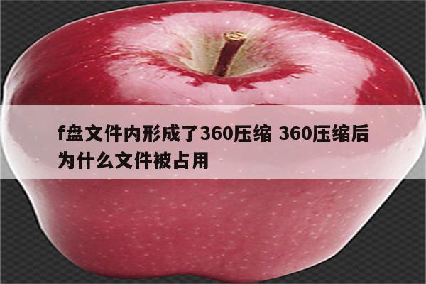 f盘文件内形成了360压缩 360压缩后为什么文件被占用