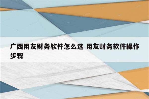 广西用友财务软件怎么选 用友财务软件操作步骤