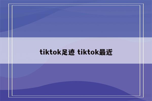 tiktok足迹 tiktok最近