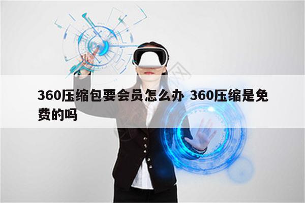 360压缩包要会员怎么办 360压缩是免费的吗