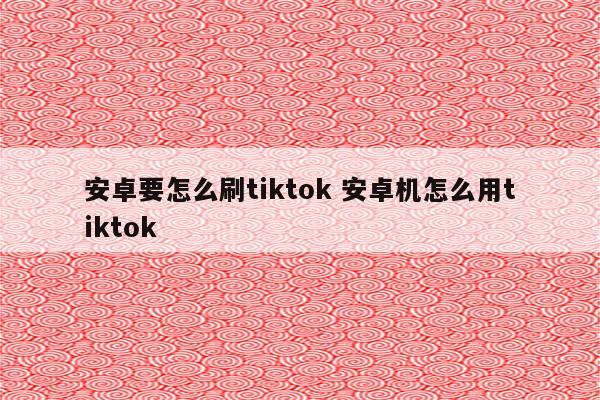 安卓要怎么刷tiktok 安卓机怎么用tiktok