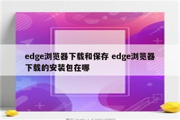 edge浏览器下载和保存 edge浏览器下载的安装包在哪