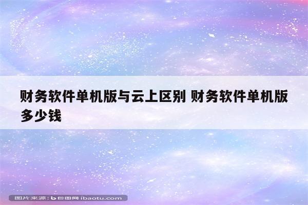财务软件单机版与云上区别 财务软件单机版多少钱