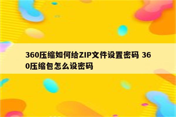 360压缩如何给ZIP文件设置密码 360压缩包怎么设密码