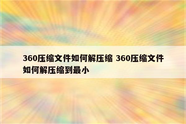 360压缩文件如何解压缩 360压缩文件如何解压缩到最小