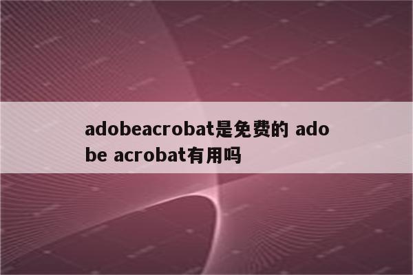 adobeacrobat是免费的 adobe acrobat有用吗