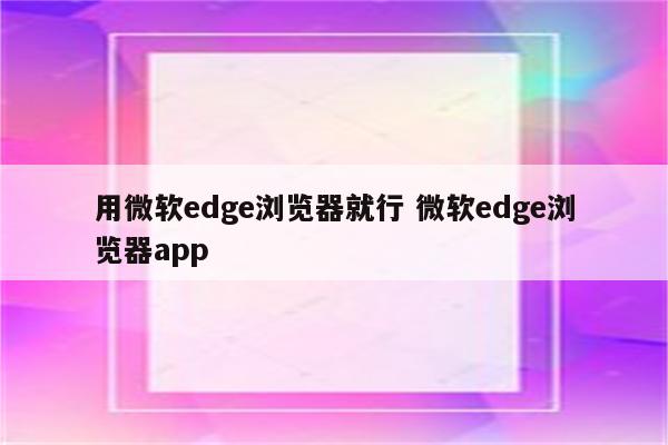 用微软edge浏览器就行 微软edge浏览器app