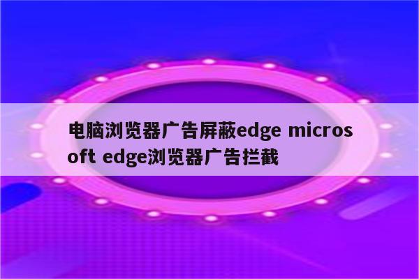 电脑浏览器广告屏蔽edge microsoft edge浏览器广告拦截