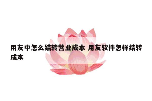 用友中怎么结转营业成本 用友软件怎样结转成本