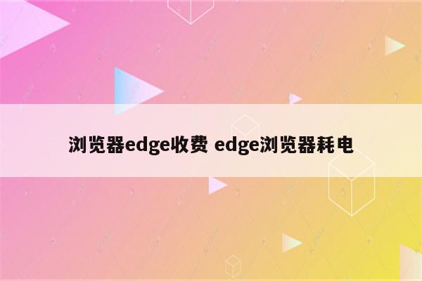 浏览器edge收费 edge浏览器耗电