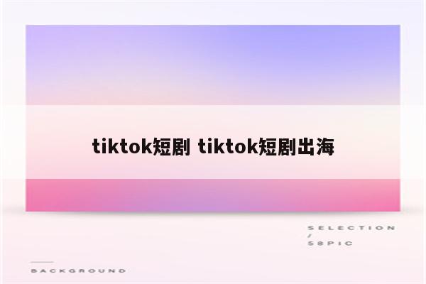 tiktok短剧 tiktok短剧出海