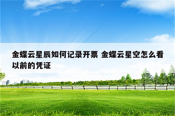 金蝶云星辰如何记录开票 金蝶云星空怎么看以前的凭证