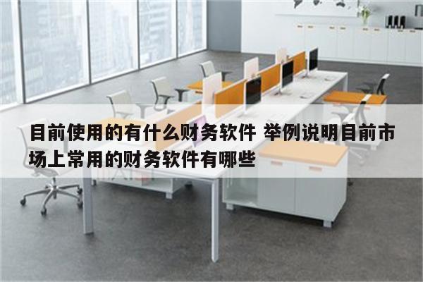 目前使用的有什么财务软件 举例说明目前市场上常用的财务软件有哪些