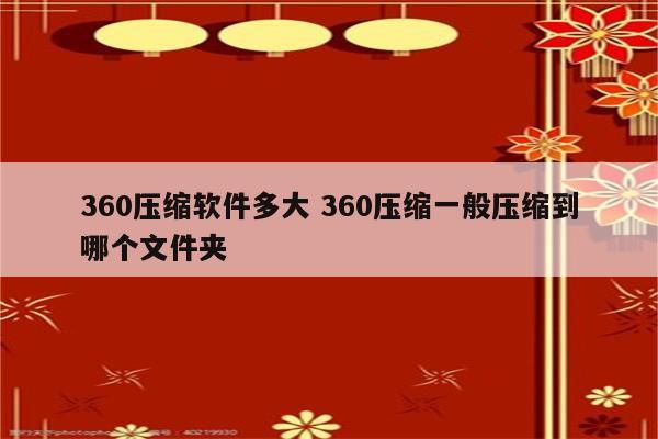 360压缩软件多大 360压缩一般压缩到哪个文件夹