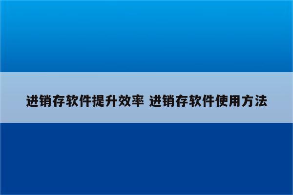 进销存软件提升效率 进销存软件使用方法