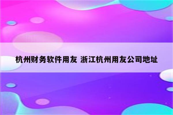 杭州财务软件用友 浙江杭州用友公司地址