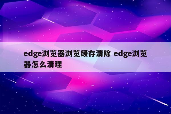 edge浏览器浏览缓存清除 edge浏览器怎么清理