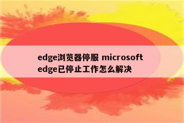 edge浏览器停服 microsoft edge已停止工作怎么解决