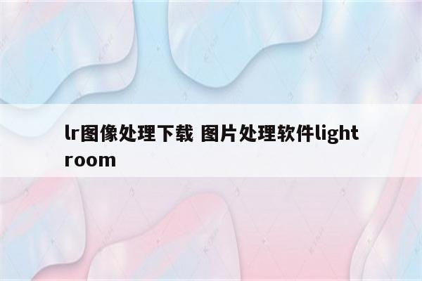 lr图像处理下载 图片处理软件lightroom