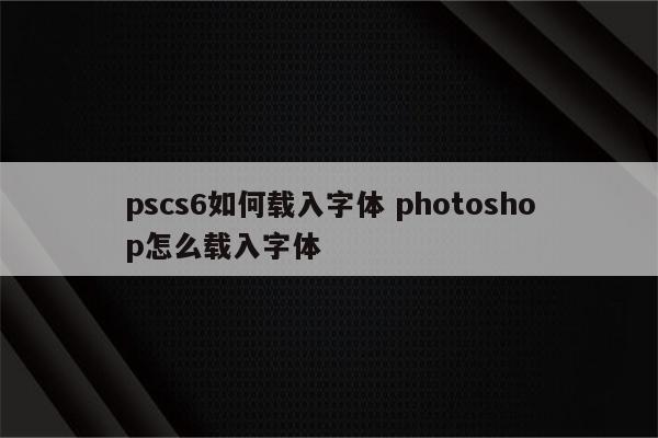pscs6如何载入字体 photoshop怎么载入字体