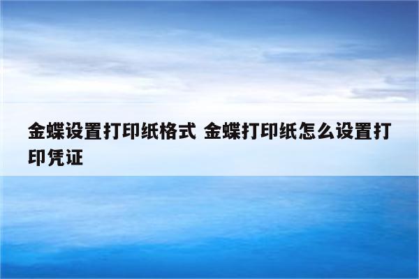 金蝶设置打印纸格式 金蝶打印纸怎么设置打印凭证