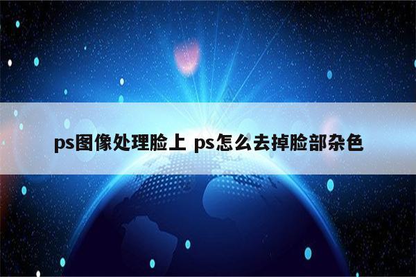 ps图像处理脸上 ps怎么去掉脸部杂色