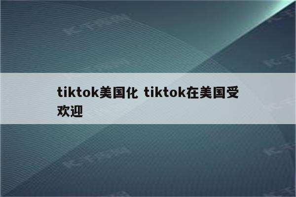 tiktok美国化 tiktok在美国受欢迎