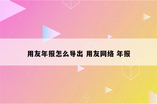 用友年报怎么导出 用友网络 年报