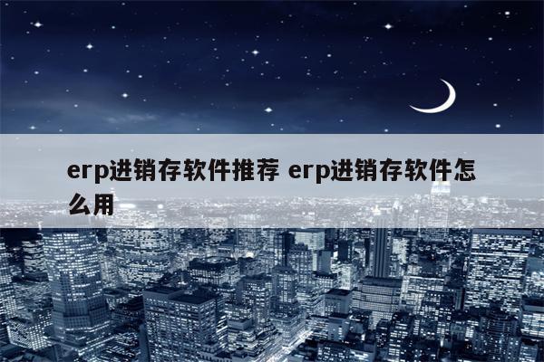 erp进销存软件推荐 erp进销存软件怎么用