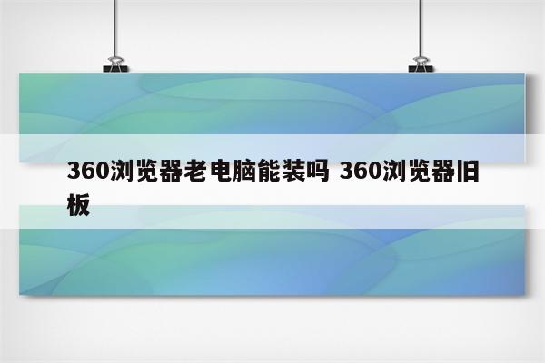 360浏览器老电脑能装吗 360浏览器旧板