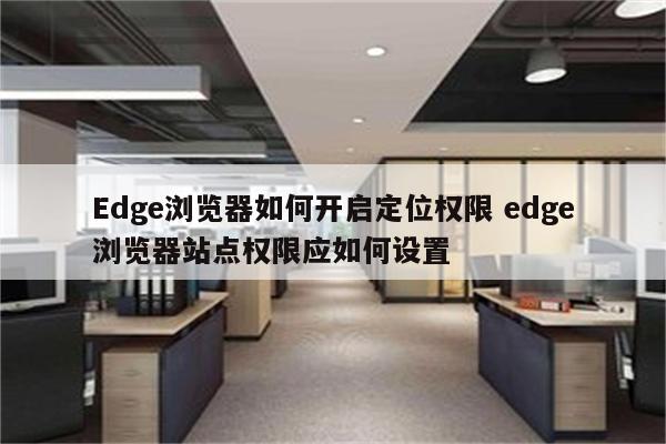Edge浏览器如何开启定位权限 edge浏览器站点权限应如何设置