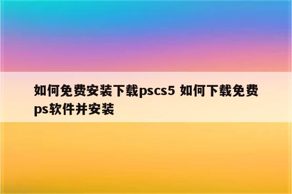 如何免费安装下载pscs5 如何下载免费ps软件并安装