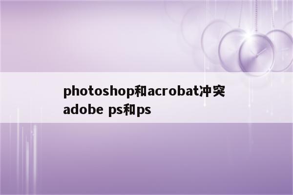 photoshop和acrobat冲突 adobe ps和ps