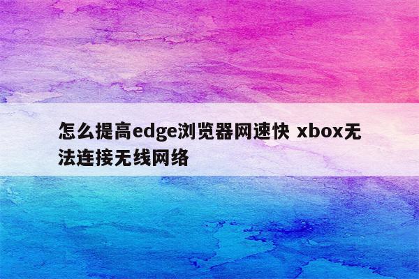 怎么提高edge浏览器网速快 xbox无法连接无线网络