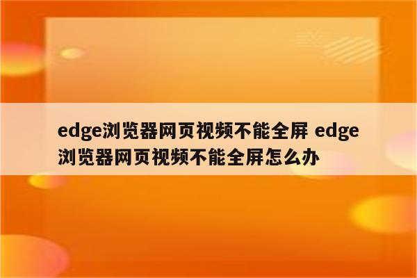 edge浏览器网页视频不能全屏 edge浏览器网页视频不能全屏怎么办